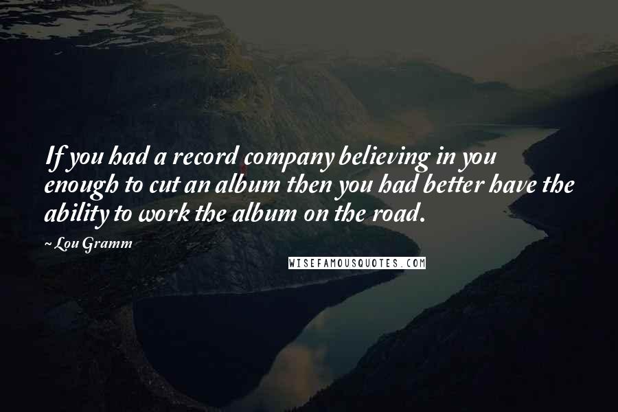 Lou Gramm Quotes: If you had a record company believing in you enough to cut an album then you had better have the ability to work the album on the road.