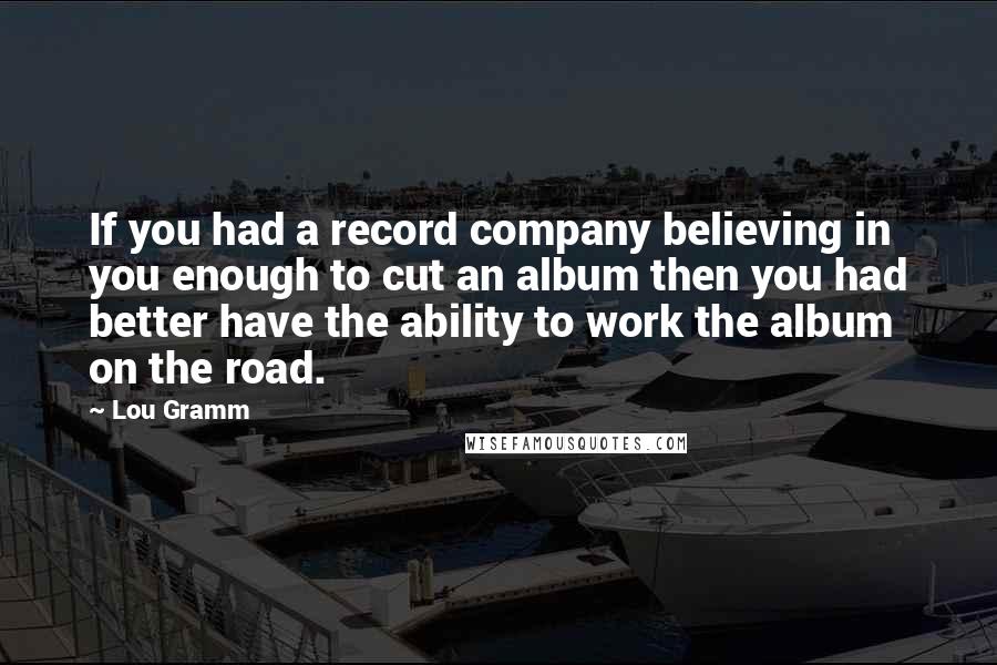 Lou Gramm Quotes: If you had a record company believing in you enough to cut an album then you had better have the ability to work the album on the road.