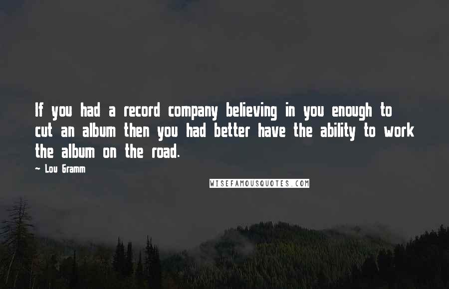 Lou Gramm Quotes: If you had a record company believing in you enough to cut an album then you had better have the ability to work the album on the road.