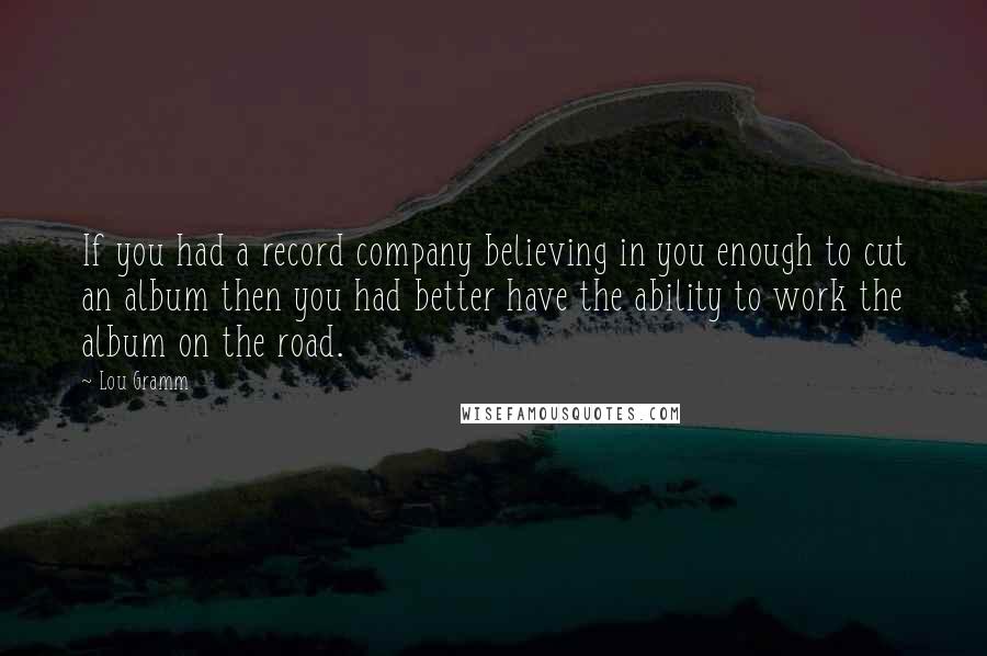 Lou Gramm Quotes: If you had a record company believing in you enough to cut an album then you had better have the ability to work the album on the road.