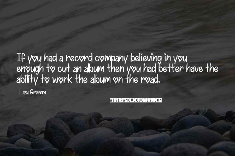 Lou Gramm Quotes: If you had a record company believing in you enough to cut an album then you had better have the ability to work the album on the road.