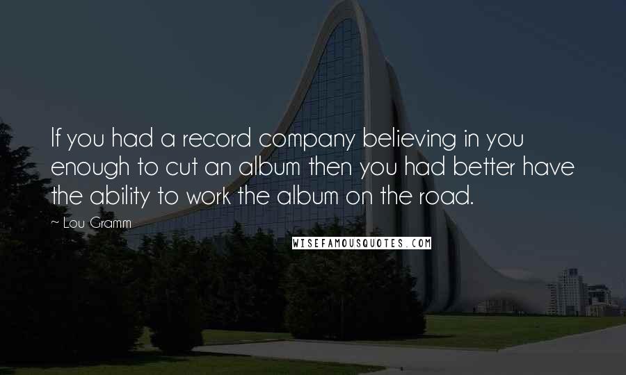Lou Gramm Quotes: If you had a record company believing in you enough to cut an album then you had better have the ability to work the album on the road.