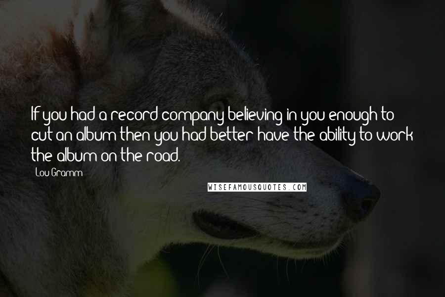 Lou Gramm Quotes: If you had a record company believing in you enough to cut an album then you had better have the ability to work the album on the road.