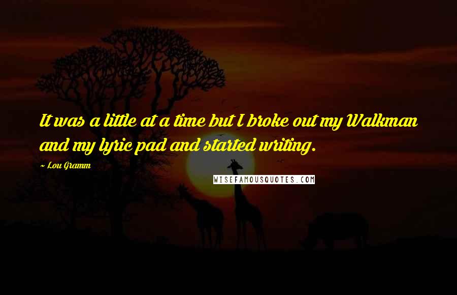 Lou Gramm Quotes: It was a little at a time but I broke out my Walkman and my lyric pad and started writing.