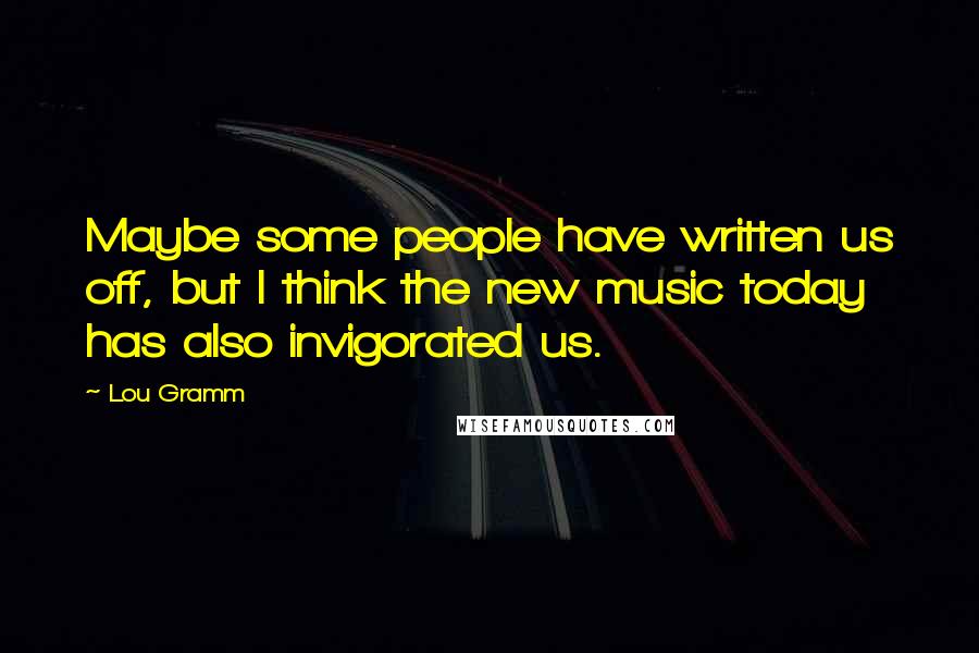 Lou Gramm Quotes: Maybe some people have written us off, but I think the new music today has also invigorated us.
