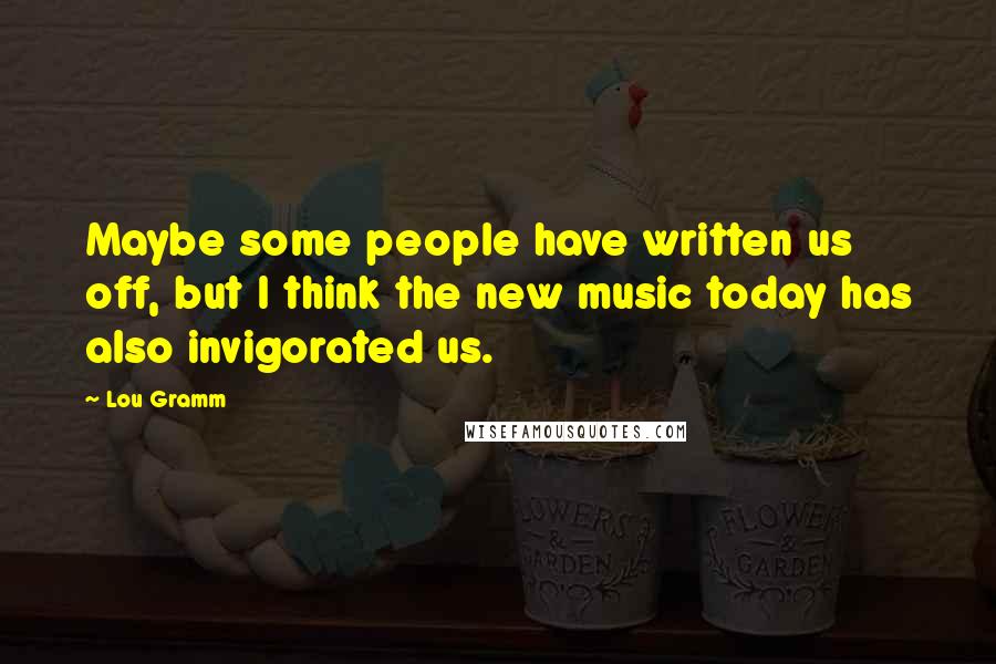 Lou Gramm Quotes: Maybe some people have written us off, but I think the new music today has also invigorated us.