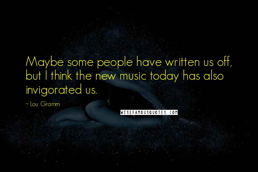 Lou Gramm Quotes: Maybe some people have written us off, but I think the new music today has also invigorated us.