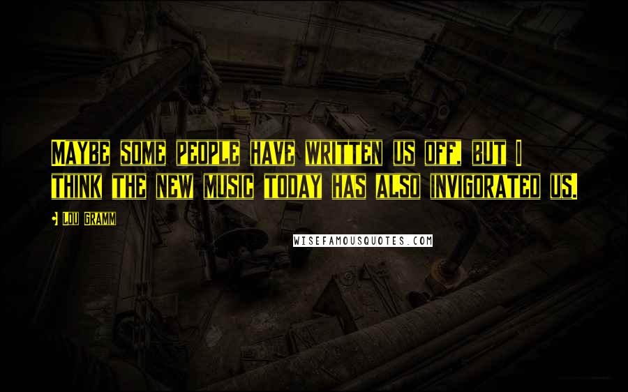 Lou Gramm Quotes: Maybe some people have written us off, but I think the new music today has also invigorated us.