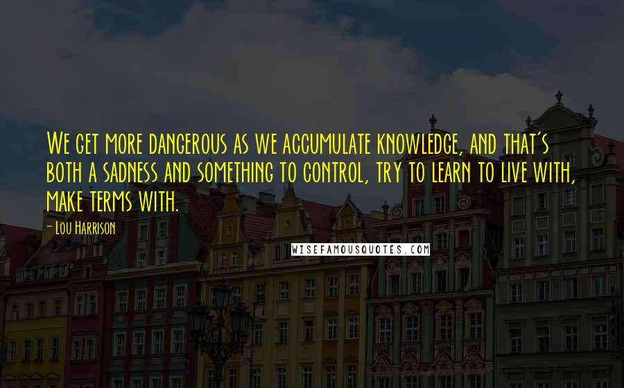 Lou Harrison Quotes: We get more dangerous as we accumulate knowledge, and that's both a sadness and something to control, try to learn to live with, make terms with.