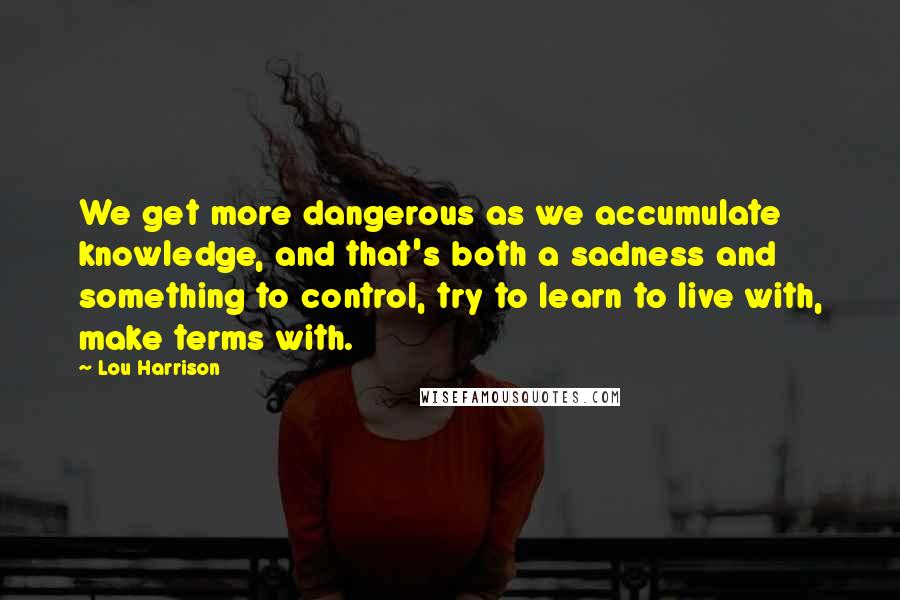 Lou Harrison Quotes: We get more dangerous as we accumulate knowledge, and that's both a sadness and something to control, try to learn to live with, make terms with.