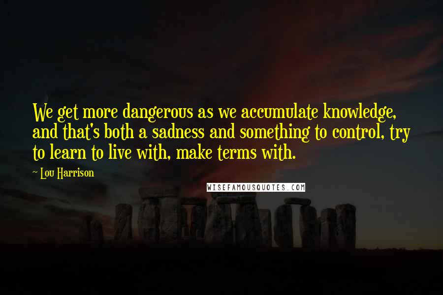 Lou Harrison Quotes: We get more dangerous as we accumulate knowledge, and that's both a sadness and something to control, try to learn to live with, make terms with.