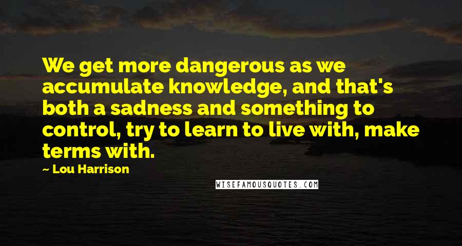 Lou Harrison Quotes: We get more dangerous as we accumulate knowledge, and that's both a sadness and something to control, try to learn to live with, make terms with.