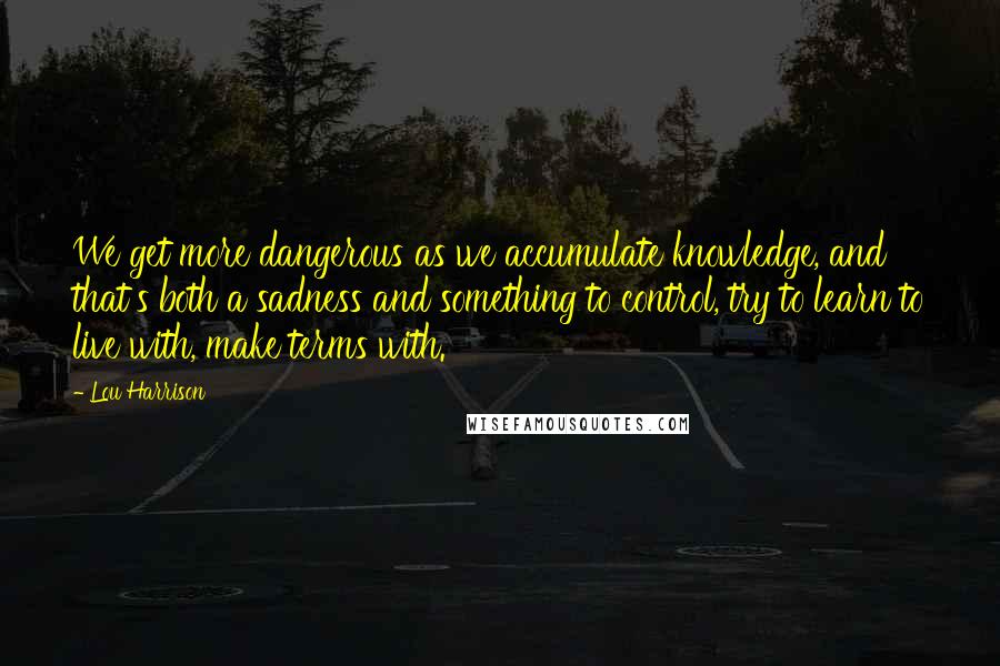 Lou Harrison Quotes: We get more dangerous as we accumulate knowledge, and that's both a sadness and something to control, try to learn to live with, make terms with.