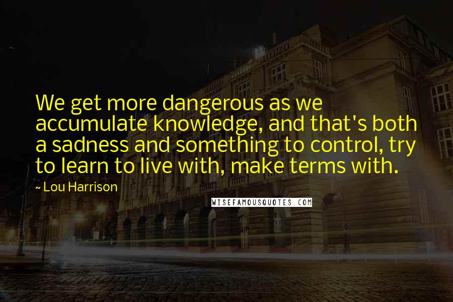 Lou Harrison Quotes: We get more dangerous as we accumulate knowledge, and that's both a sadness and something to control, try to learn to live with, make terms with.