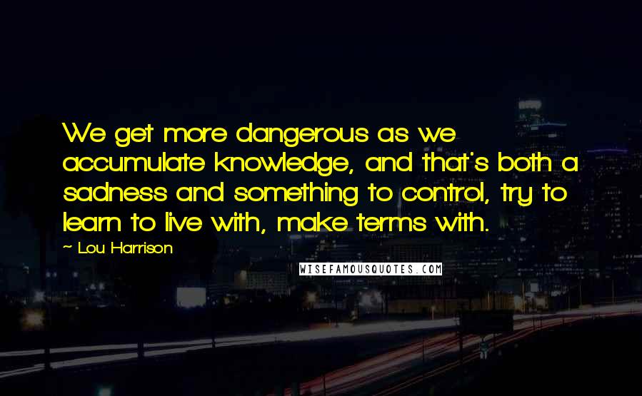 Lou Harrison Quotes: We get more dangerous as we accumulate knowledge, and that's both a sadness and something to control, try to learn to live with, make terms with.