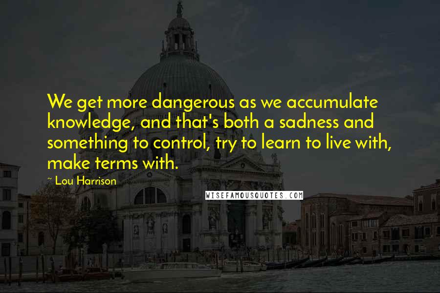 Lou Harrison Quotes: We get more dangerous as we accumulate knowledge, and that's both a sadness and something to control, try to learn to live with, make terms with.