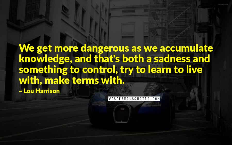 Lou Harrison Quotes: We get more dangerous as we accumulate knowledge, and that's both a sadness and something to control, try to learn to live with, make terms with.