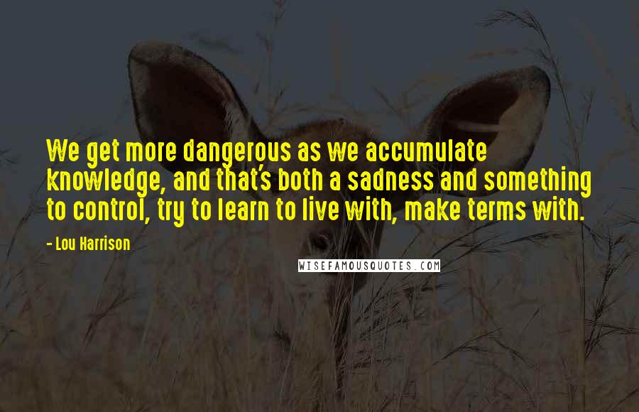 Lou Harrison Quotes: We get more dangerous as we accumulate knowledge, and that's both a sadness and something to control, try to learn to live with, make terms with.