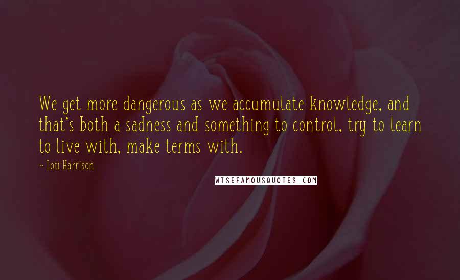 Lou Harrison Quotes: We get more dangerous as we accumulate knowledge, and that's both a sadness and something to control, try to learn to live with, make terms with.