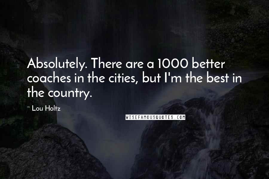 Lou Holtz Quotes: Absolutely. There are a 1000 better coaches in the cities, but I'm the best in the country.