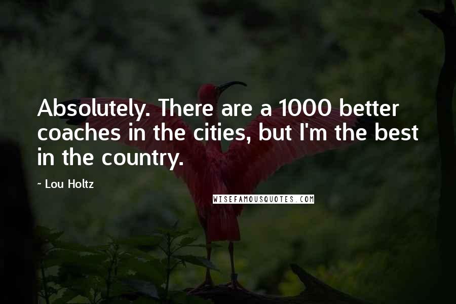 Lou Holtz Quotes: Absolutely. There are a 1000 better coaches in the cities, but I'm the best in the country.