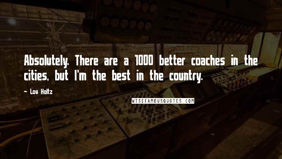 Lou Holtz Quotes: Absolutely. There are a 1000 better coaches in the cities, but I'm the best in the country.