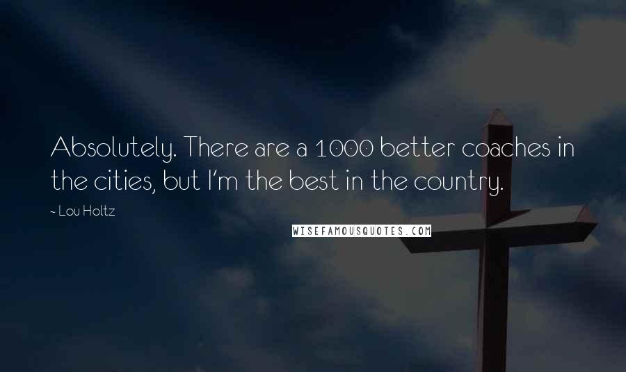 Lou Holtz Quotes: Absolutely. There are a 1000 better coaches in the cities, but I'm the best in the country.