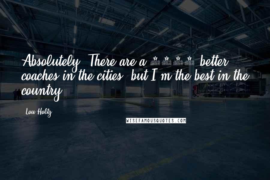 Lou Holtz Quotes: Absolutely. There are a 1000 better coaches in the cities, but I'm the best in the country.