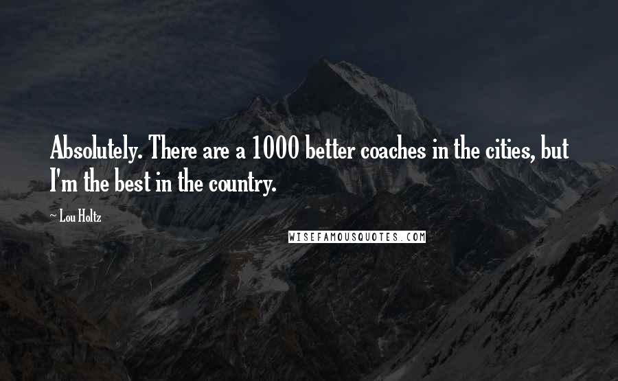 Lou Holtz Quotes: Absolutely. There are a 1000 better coaches in the cities, but I'm the best in the country.