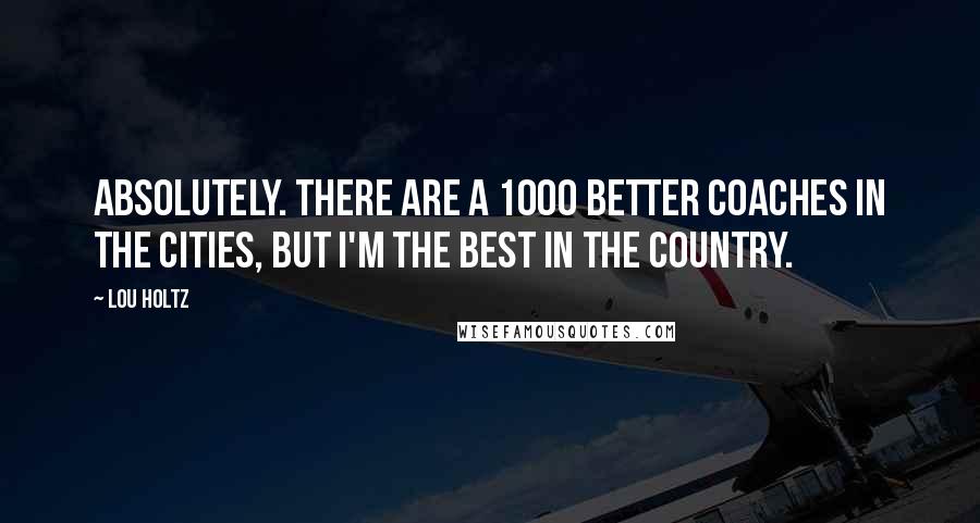 Lou Holtz Quotes: Absolutely. There are a 1000 better coaches in the cities, but I'm the best in the country.