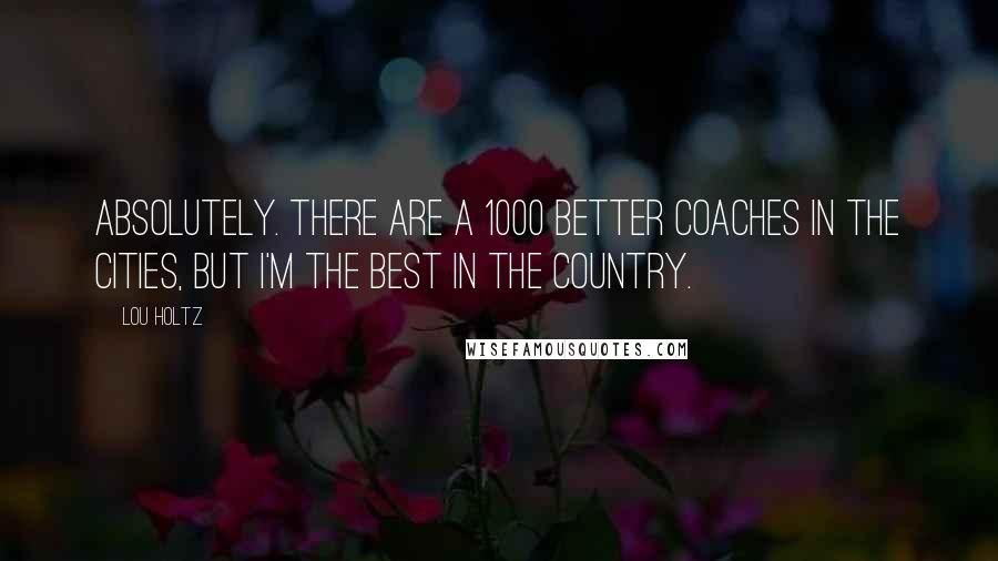 Lou Holtz Quotes: Absolutely. There are a 1000 better coaches in the cities, but I'm the best in the country.