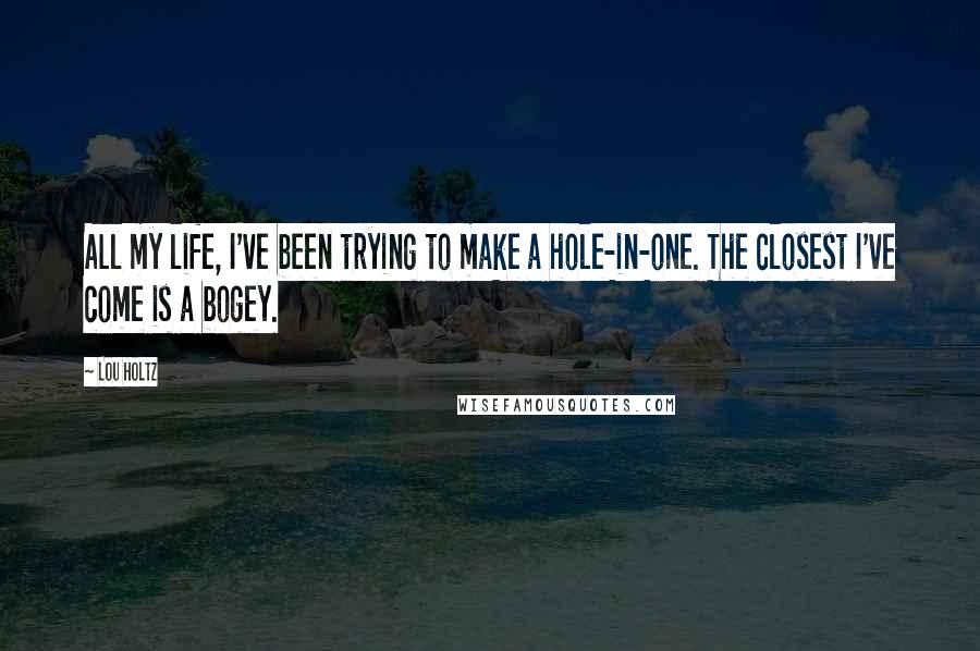 Lou Holtz Quotes: All my life, I've been trying to make a hole-in-one. The closest I've come is a bogey.