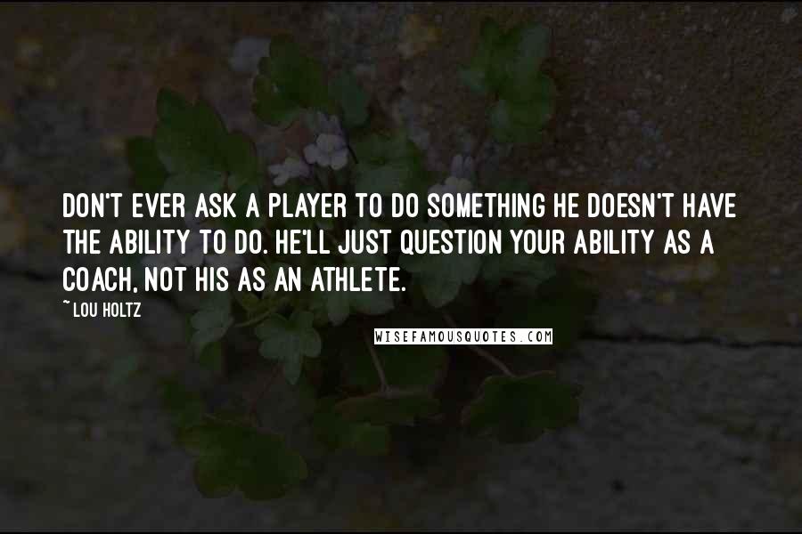 Lou Holtz Quotes: Don't ever ask a player to do something he doesn't have the ability to do. He'll just question your ability as a coach, not his as an athlete.