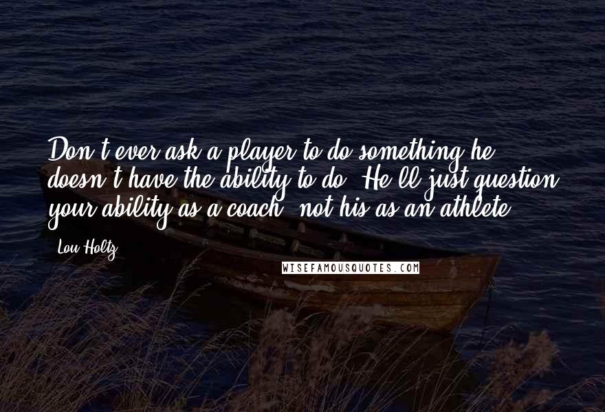 Lou Holtz Quotes: Don't ever ask a player to do something he doesn't have the ability to do. He'll just question your ability as a coach, not his as an athlete.
