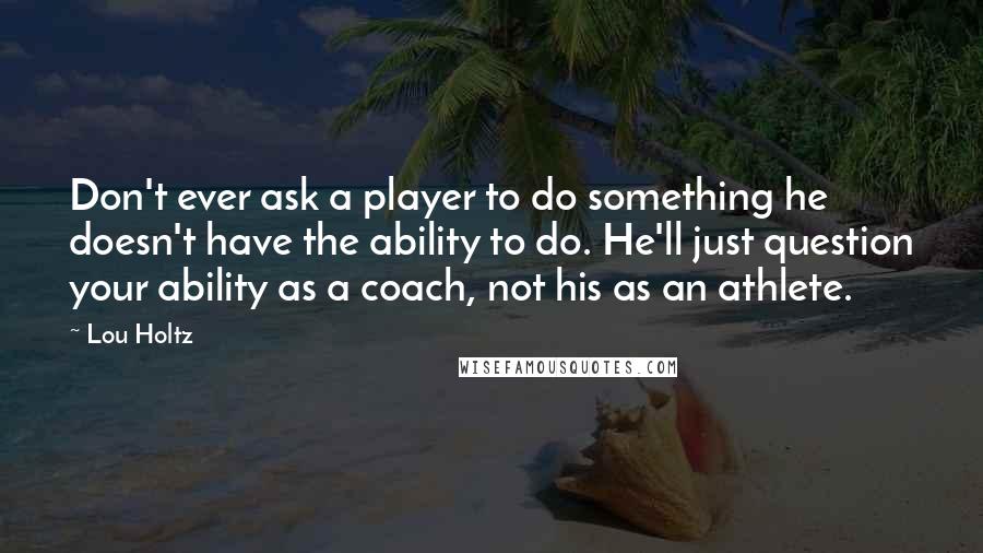 Lou Holtz Quotes: Don't ever ask a player to do something he doesn't have the ability to do. He'll just question your ability as a coach, not his as an athlete.