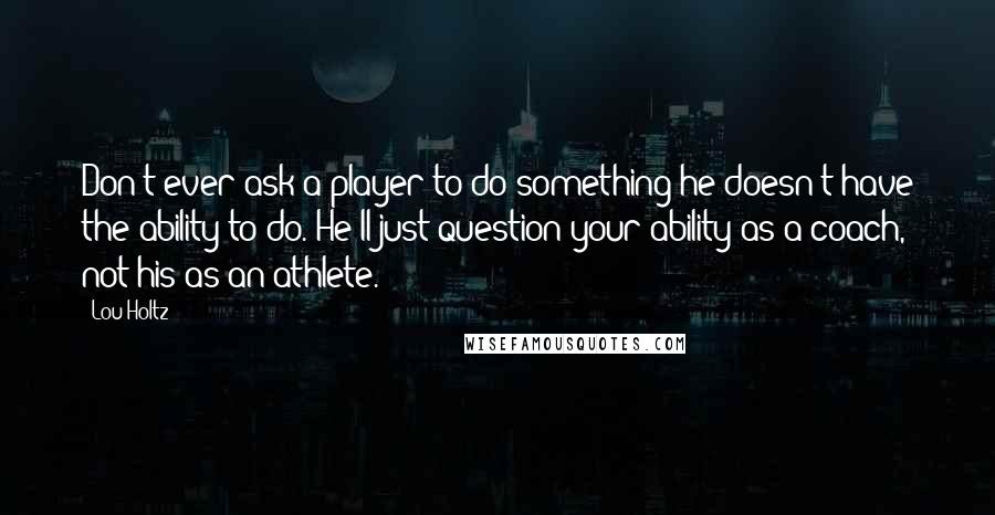 Lou Holtz Quotes: Don't ever ask a player to do something he doesn't have the ability to do. He'll just question your ability as a coach, not his as an athlete.