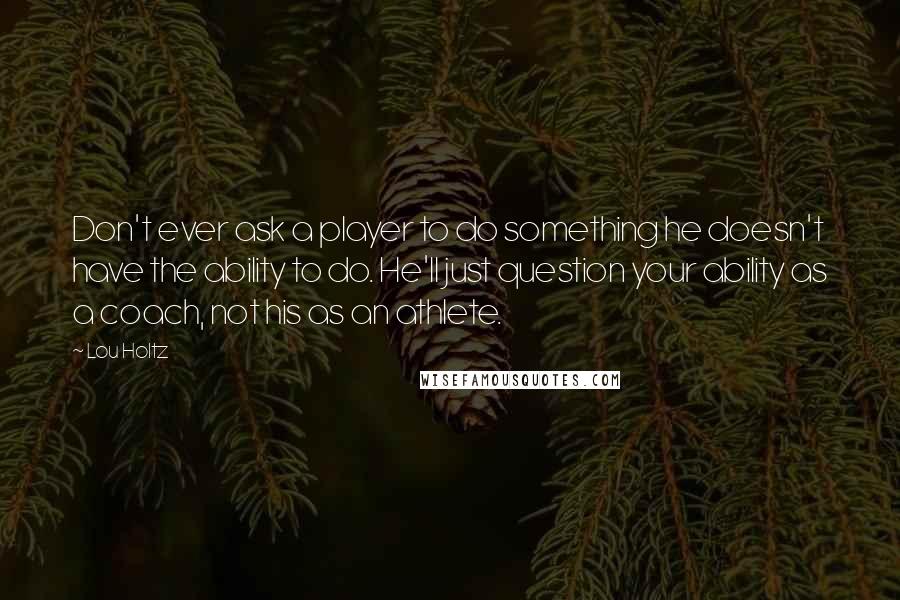 Lou Holtz Quotes: Don't ever ask a player to do something he doesn't have the ability to do. He'll just question your ability as a coach, not his as an athlete.