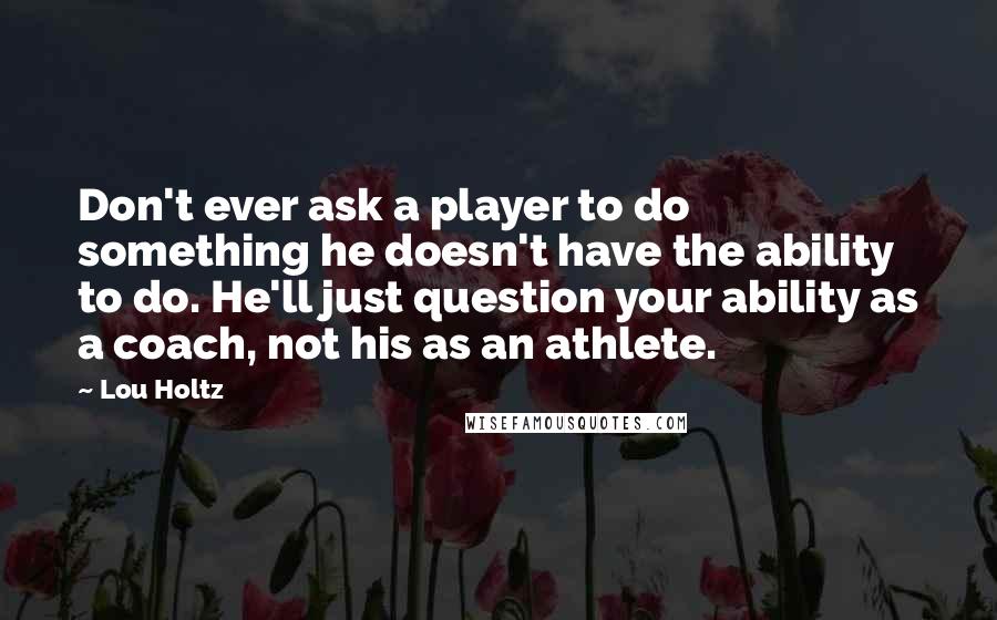 Lou Holtz Quotes: Don't ever ask a player to do something he doesn't have the ability to do. He'll just question your ability as a coach, not his as an athlete.