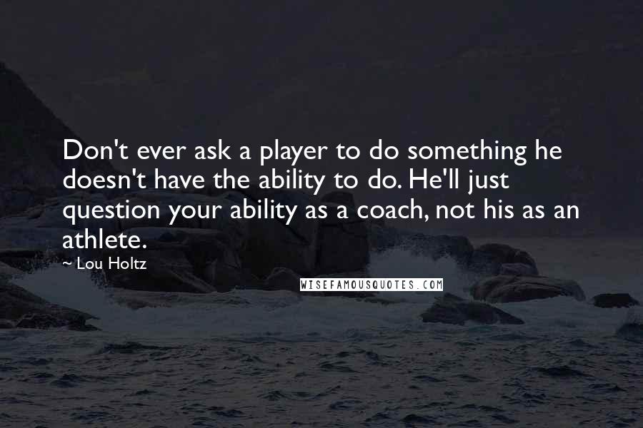 Lou Holtz Quotes: Don't ever ask a player to do something he doesn't have the ability to do. He'll just question your ability as a coach, not his as an athlete.