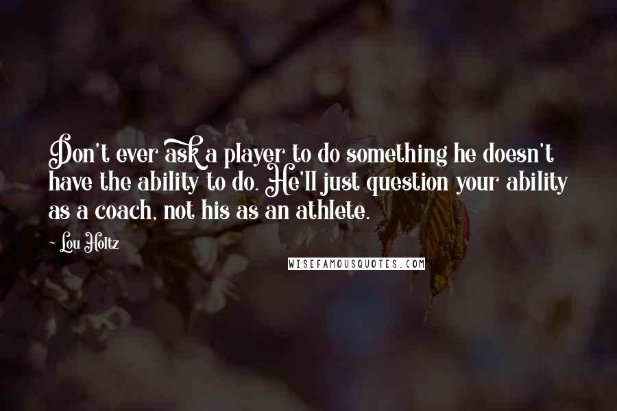 Lou Holtz Quotes: Don't ever ask a player to do something he doesn't have the ability to do. He'll just question your ability as a coach, not his as an athlete.