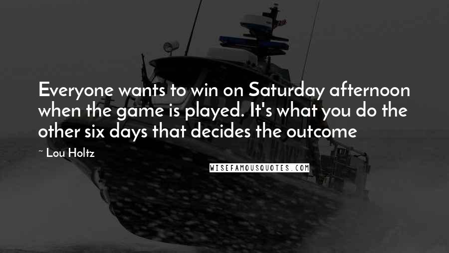 Lou Holtz Quotes: Everyone wants to win on Saturday afternoon when the game is played. It's what you do the other six days that decides the outcome