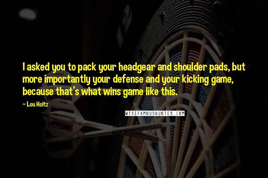 Lou Holtz Quotes: I asked you to pack your headgear and shoulder pads, but more importantly your defense and your kicking game, because that's what wins game like this.