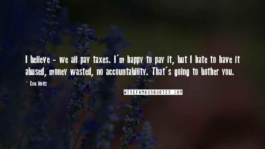 Lou Holtz Quotes: I believe - we all pay taxes. I'm happy to pay it, but I hate to have it abused, money wasted, no accountability. That's going to bother you.
