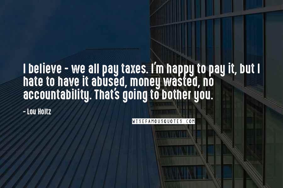Lou Holtz Quotes: I believe - we all pay taxes. I'm happy to pay it, but I hate to have it abused, money wasted, no accountability. That's going to bother you.