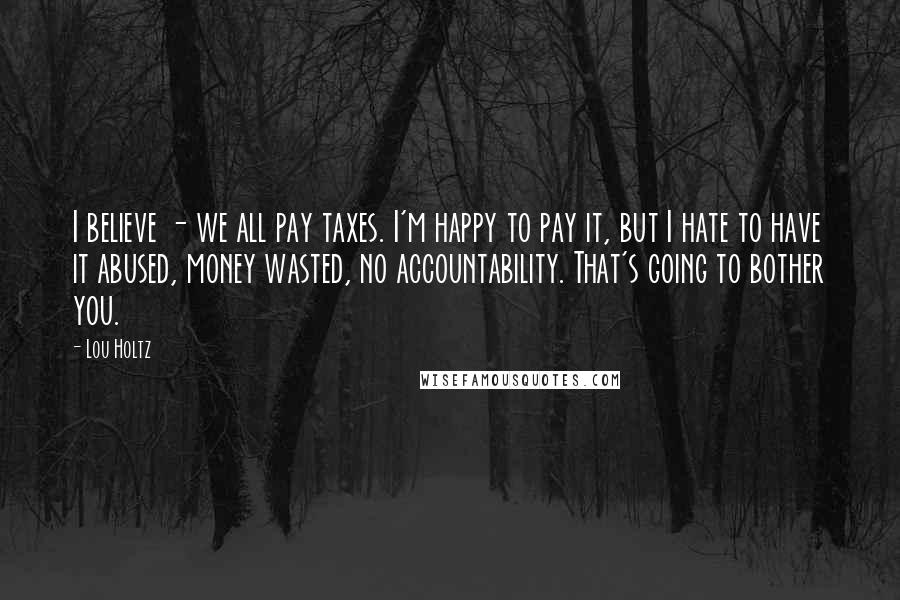 Lou Holtz Quotes: I believe - we all pay taxes. I'm happy to pay it, but I hate to have it abused, money wasted, no accountability. That's going to bother you.