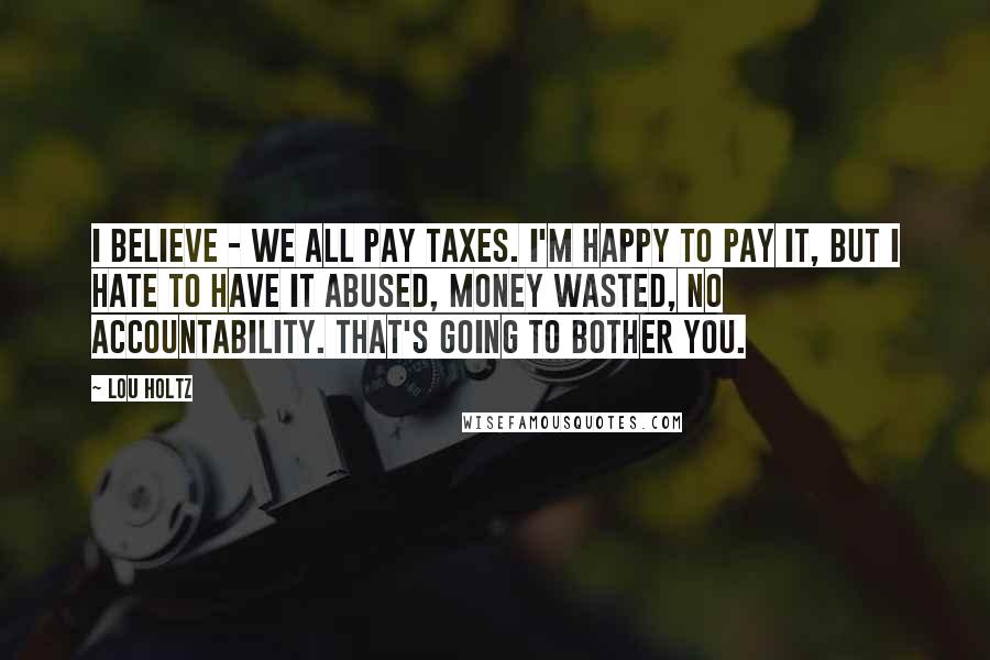 Lou Holtz Quotes: I believe - we all pay taxes. I'm happy to pay it, but I hate to have it abused, money wasted, no accountability. That's going to bother you.