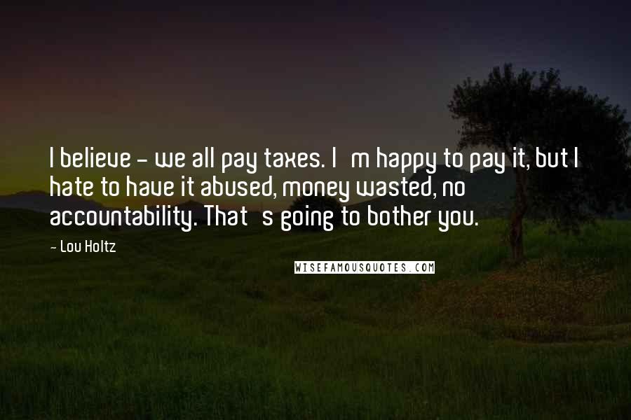 Lou Holtz Quotes: I believe - we all pay taxes. I'm happy to pay it, but I hate to have it abused, money wasted, no accountability. That's going to bother you.