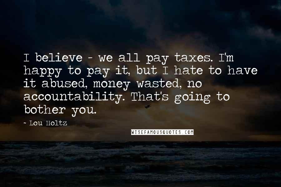 Lou Holtz Quotes: I believe - we all pay taxes. I'm happy to pay it, but I hate to have it abused, money wasted, no accountability. That's going to bother you.