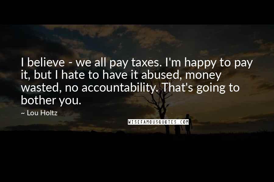 Lou Holtz Quotes: I believe - we all pay taxes. I'm happy to pay it, but I hate to have it abused, money wasted, no accountability. That's going to bother you.