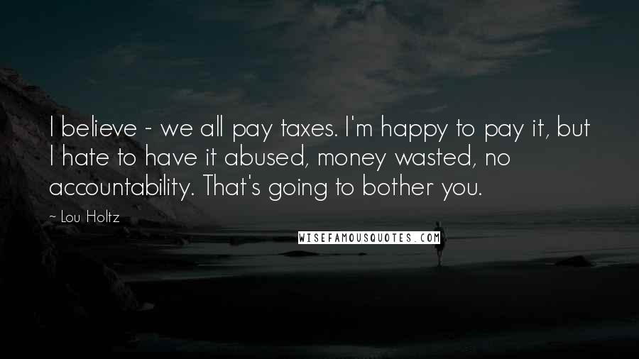 Lou Holtz Quotes: I believe - we all pay taxes. I'm happy to pay it, but I hate to have it abused, money wasted, no accountability. That's going to bother you.